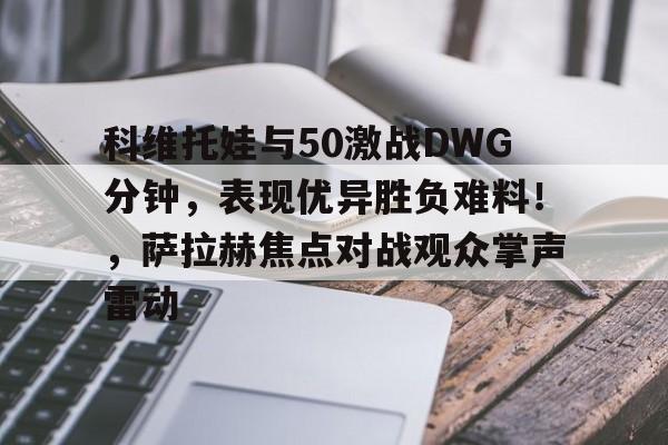 亚博体育官网-科维托娃与50激战DWG分钟，表现优异胜负难料！，萨拉赫焦点对战观众掌声雷动-亚博体育官网
