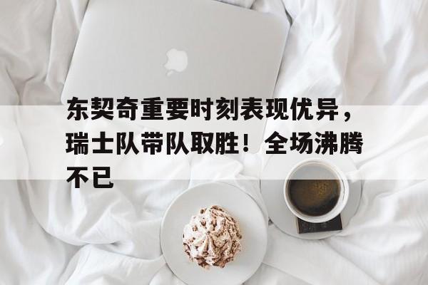 Yabo Sports-东契奇重要时刻表现优异，瑞士队带队取胜！全场沸腾不已-Yabo Sports